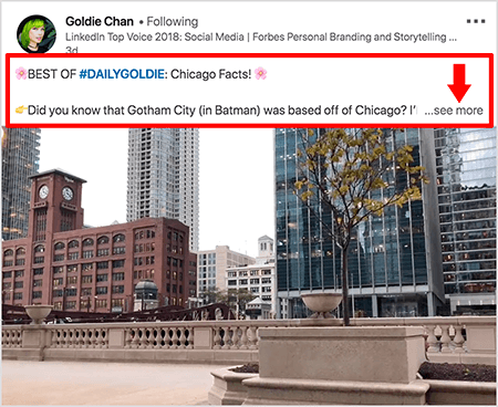 هذه لقطة شاشة لمقطع فيديو على LinkedIn بواسطة Goldie Chan. تُبرز وسائل الشرح الحمراء في الصورة كيفية ظهور النص فوق منشورات الفيديو في موجز أخبار LinkedIn. فوق الفيديو ، يظهر سطرين من النص متبوعين بثلاث نقاط ورابط "رؤية المزيد". يقول النص "أفضل ما في #DAILYGOLDIE: حقائق شيكاغو! هل تعلم أن مدينة جوثام (في باتمان) كان مقرها في شيكاغو.. . "تُظهر صورة الفيديو مبانٍ في وسط مدينة شيكاغو على طول نهر شيكاغو.