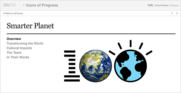هذه الصورة هي لقطة شاشة من IBM Smarter Planet. في الأعلى شريط رمادي فاتح. من اليسار إلى اليمين على هذا الشريط ، يظهر ما يلي: شعار IBM 100 ، القائمة المنسدلة أيقونات التقدم ، الولايات المتحدة (التي تشير إلى بلد المستخدم). أسفل الشريط الرمادي توجد صفحة بيضاء تحتوي على تفاصيل حول المبادرة. تحت عنوان "Smarter Planet" توجد الخيارات التالية: نظرة عامة ، تحويل العالم ، التأثيرات الثقافية ، الفريق ، وبكلماتهم. على يمين هذه الخيارات يوجد شعار 100 كبير. الرقم 1 مخطط مثل شعار IBM ، والصفر الأول هو صورة للأرض ، والصفر الثاني هو رسم توضيحي للأرض. تقول Kathy Klotz-Guest أن IBM Smarter Planet هو مثال جيد على استخدام السرد القصصي التعاوني لتطوير أفكار جديدة لشركتك من خلال التعاون مع شركائك أو عملائك.