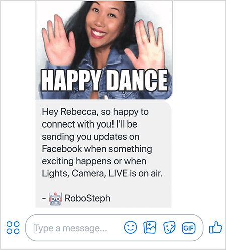 هذه لقطة شاشة لـ RoboSteph ، روبوت Messenger لـ Stephanie Liu. في الجزء العلوي صورة GIF لرقصة ستيفاني. ستيفاني امرأة آسيوية. شعرها الأسود يقع تحت كتفيها وهي ترتدي الماكياج وسترة من الجينز. إنها تبتسم ويداها مرفوعتان في الهواء وراحتاها نحو الخارج. نص أبيض أسفل GIF يقول "Happy Dance". أسفل GIF ، أرسل RoboSteph الرسالة التالية إلى المستخدم: "مرحبًا يا ريبيكا ، سعيد جدًا بالتواصل معك! سأرسل لك تحديثات على Facebook عندما يحدث شيء مثير أو عندما تكون الأضواء والكاميرا والبث المباشر على الهواء. - روبوستيف ". يوجد أسفل هذه الصورة مكان لكتابة رد في Facebook Messenger.