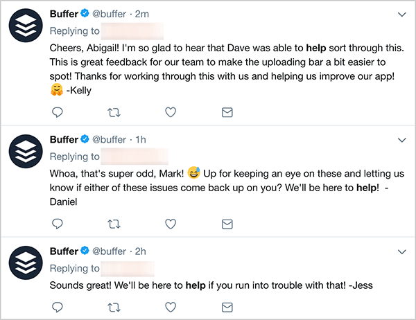 هذه لقطة شاشة لثلاث تغريدات لخدمة العملاء من Buffer. أول تغريدة تقول ، "ابتهاج يا أبيجيل! أنا سعيد جدًا لسماع أن ديف كان قادرًا على المساعدة في حل هذا الأمر. هذه تعليقات رائعة لفريقنا لتسهيل تحديد شريط التحميل قليلاً! نشكرك على العمل معنا من خلال هذا ومساعدتنا في تحسين تطبيقنا! - كيلي ". تقول التغريدة الثانية ، "توقف ، هذا غريب جدًا يا مارك! هل أنت مستعد لمراقبة هذه الأمور وإخبارنا بما إذا كانت أي من هذه المشكلات قد عادت عليك؟ سنكون هنا للمساعدة! - دانيال ". تقول التغريدة الثالثة ، "يبدو رائعًا! سنكون هنا لمساعدتك إذا واجهت مشكلة في ذلك! - جيس ".